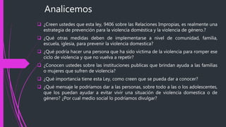 Analicemos
 ¿Creen ustedes que esta ley, 9406 sobre las Relaciones Impropias, es realmente una
estrategia de prevención para la violencia doméstica y la violencia de género.?
 ¿Qué otras medidas deben de implementarse a nivel de comunidad, familia,
escuela, iglesia, para prevenir la violencia domestica?
 ¿Qué podría hacer una persona que ha sido victima de la violencia para romper ese
ciclo de violencia y que no vuelva a repetir?
 ¿Conocen ustedes sobre las instituciones publicas que brindan ayuda a las familias
o mujeres que sufren de violencia?
 ¿Qué importancia tiene esta Ley, como creen que se pueda dar a conocer?
 ¿Qué mensaje le podríamos dar a las personas, sobre todo a las o los adolescentes,
que los puedan ayudar a evitar vivir una situación de violencia domestica o de
género? ¿Por cual medio social lo podríamos divulgar?
 