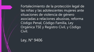 Fortalecimiento de la protección legal de
las niñas y las adolescentes mujeres ante
situaciones de violencia de género
asociadas a relaciones abusivas, reforma
Código Penal, Código Familia, Ley
Orgánica TSE y Registro Civil, y Código
Civil.
Ley, N° 9406
 
