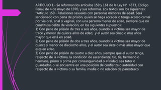 ARTÍCULO 1.- Se reforman los artículos 159 y 161 de la Ley N° 4573, Código
Penal, de 4 de mayo de 1970, y sus reformas. Los textos son los siguientes:
"Artículo 159.- Relaciones sexuales con personas menores de edad. Será
sancionado con pena de prisión, quien se haga acceder o tenga acceso carnal
por vía oral, anal o vaginal, con una persona menor de edad, siempre que no
constituya delito de violación, en los siguientes supuestos:
1) Con pena de prisión de tres a seis años, cuando la víctima sea mayor de
trece y menor de quince años de edad, y el autor sea cinco o más años
mayor que está en edad.
2) Con pena de prisión de dos a tres años, cuando la víctima sea mayor de
quince y menor de dieciocho años, y el autor sea siete o más años mayor que
esta en edad.
3) Con pena de prisión de cuatro a diez años, siempre que el autor tenga,
respecto de la víctima, la condición de ascendiente, tío, tía, hermano o
hermana, primo o prima por consanguinidad o afinidad, sea tutor o
guardador, o se encuentre en una posición de confianza o autoridad con
respecto de la víctima o su familia, medie o no relación de parentesco.
 