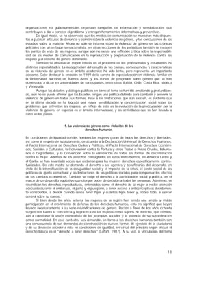 13
organizaciones no gubernamentales organizan campañas de información y sensibilización, que
contribuyen a dar a conocer el problema y entregan herramientas informativas y preventivas.
De igual modo, se ha observado que los medios de comunicación se muestran más dispues-
tos a publicar artículos de denuncia y opinión sobre la violencia de género, y las conclusiones de los
estudios sobre la materia. Ahora no sólo se informa sobre la violencia de género en las crónicas
policiales con un enfoque sensacionalista; en otras secciones de los periódicos también se recogen
los puntos de vista de las mujeres, aunque aún no existe una reflexión crítica sobre la responsabili-
dad de los medios de comunicación en la reproducción y perpetuación de la violencia contra las
mujeres y el sistema de género dominante.
También se observa un mayor interés en el problema de los profesionales y estudiantes de
distintas especialidades. La incorporación del estudio de las causas, consecuencias y características
de la violencia de género en el ámbito académico ha sido lenta, pero representa un importante
adelanto. Cabe destacar la creación en 1989 de la carrera de especialización en violencia familiar en
la Universidad Nacional de Buenos Aires, y los cursos de posgrados sobre género que se han
comenzado a dictar en universidades de varios países, entre otros Bolivia, Chile, Costa Rica, México
y Venezuela.
Aunque los debates y diálogos públicos en torno al tema se han ido ampliando y profundizan-
do, aún no se puede afirmar que los Estados tengan una política definida para combatir y prevenir la
violencia de género en todas sus formas. Pese a las limitaciones que aún existen, es evidente que
en la última década se ha logrado una mayor sensibilización y concientización social sobre los
problemas que enfrentan las mujeres; un reflejo de esto es la evolución de la preocupación por la
violencia de género, en especial en el ámbito internacional, y las actividades que se han llevado a
cabo en los países.
1. La violencia de género como violación de los
derechos humanos
En condiciones de igualdad con los hombres las mujeres gozan de todos los derechos y libertades,
así como al respeto de su autonomía, de acuerdo a la Declaración Universal de Derechos Humanos,
el Pacto Internacional de Derechos Civiles y Políticos, el Pacto Internacional de Derechos Económi-
cos, Sociales y Culturales, la Convención contra la Tortura y otros Tratos o Penas Crueles, Inhuma-
nos o Degradantes, y la Convención sobre la eliminación de todas las formas de discriminación
contra la mujer. Además de los derechos consagrados en estos instrumentos, en América Latina y
el Caribe se han levantado voces que reclaman para las mujeres derechos específicamente contex-
tualizados. De este modo, se demanda el derecho a ser agentes y beneficiarias del desarrollo, en
vista de la intensificación de la desigualdad social y el impacto de la crisis, el costo social de las
políticas de ajuste estructural y las limitaciones de las políticas sociales para compensar los efectos
de los cambios económicos. También se exige el derecho a la participación social y política, en el
marco de un desarrollo equitativo que otorgue poder de decisión a todas las personas. Asimismo, se
reivindican los derechos reproductivos, entendidos como el derecho de la mujer a recibir atención
adecuada durante el embarazo, el parto y el puerperio, a tener acceso a anticonceptivos debidamen-
te controlados, a decidir cuándo desea tener hijos y cuántos hijos tener y, sobre todo, a ejercer
control sobre su cuerpo.7
Si bien desde los años setenta las mujeres de la región han tenido una amplia y visible
participación en el movimiento de defensa de los derechos humanos, esto no significó que hayan
llevado necesariamente a su seno reivindicaciones de género. Recién a fines de los años ochenta
surgen con fuerza la conciencia y la práctica de las mujeres como sujetos de derecho, que comien-
zan a cuestionar la visión esencialista de las jerarquías sociales y la vivencia de su subordinación
como normalidad. En este contexto, sus demandas en torno a los derechos humanos también son
una consecuencia de sus demandas de construcción de nuevas formas de ejercicio de la ciudadanía
y de su deseo de acceder a ésta en condiciones de igualdad, en virtud del principio según el cual el
derecho básico es el "derecho a tener derechos" (Lefort, 1987). A su vez, la vinculación del tema
 