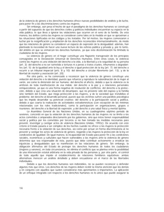 14
de la violencia de género a los derechos humanos ofrece nuevas posibilidades de análisis y de lucha,
para poner fin a las discriminaciones contra las mujeres.
Sin embargo, aún pesa el hecho de que el paradigma de los derechos humanos se construyó
a partir del supuesto de que los derechos civiles y políticos individuales encuentran su espacio en la
vida pública, lo que lleva a ignorar las violaciones que ocurren en el seno de la familia. De esta
manera, los delitos contra las mujeres se consideran como tales en la medida en que se aproximan a
las situaciones tipificadas en los códigos y los tratados. Por tal motivo, las mujeres comenzaron a
luchar por la resignificación y ampliación de los derechos reconocidos internacionalmente, de modo
que las relaciones de género se consideren un espacio de expresión de la desigualdad; además, han
planteado la necesidad de hacer una nueva lectura de las esferas pública y privada y, por lo tanto,
del ámbito en que se enmarcan los derechos humanos, ya que esta dicotomización ha limitado la
ciudadanía de las mujeres.
La violencia de género en el hogar constituye una flagrante transgresión de los principios
consagrados en la Declaración Universal de Derechos Humanos. Entre otras cosas, la violencia
contra las mujeres es una violación del derecho a la vida, a la libertad y a la seguridad de su persona
(art. 3); del derecho a no ser sometida a torturas ni a penas o tratos crueles, inhumanos o degradan-
tes (art. 5); de la igualdad ante la ley y el derecho a igual protección de la ley (art. 7); del derecho a
recurrir a un tribunal imparcial (arts. 8 y 10); del derecho a circular libremente (art. 13), y de la
libertad de reunión y asociación (art. 20).
Por otra parte, se ha comenzado a reconocer que la violencia de género constituye una
violación del derecho a la identidad, puesto que refuerza y reproduce la subordinación de la mujer al
varón, así como la distorsión del ser humano; del derecho al afecto, debido a que la violencia es la
antítesis de toda manifestación de esa índole; del derecho a la paz y a relaciones personales
enriquecedoras, ya que es una forma negativa de resolución de conflictos; del derecho a la protec-
ción, debido a que crea una situación de desamparo, que no proviene sólo del esposo y la familia
sino también del Estado, que niega protección a las mujeres, y de la sociedad que invisibiliza el
problema; del derecho al desarrollo personal, puesto que las víctimas sufren una parálisis psicológica
que les impide desarrollar su potencial creativo; del derecho a la participación social y política,
debido a que coarta la realización de actividades extradomésticas (con excepción de las mínimas
relacionadas con los roles tradicionales), como la participación en organizaciones, grupos o
reuniones; del derecho a la libertad de expresión, y del derecho a una salud física y mental óptima.
La Asamblea General de las Naciones Unidas, en su cuadragésimo séptimo período de
sesiones, concordó en que la violación de los derechos humanos de las mujeres no se limita a los
actos cometidos o amparados directamente por los gobiernos, sino que éstos tienen responsabilidad
social y política por los cometidos por terceros si no han tomado las medidas necesarias para
prevenir, investigar y castigar actos de violencia (Naciones Unidas, 1993c). De acuerdo con este
criterio el Estado pasaría a ser cómplice de los hechos cuando no ofrece a las mujeres la protección
necesaria frente a la violación de sus derechos, así como por actuar en forma discriminatoria al no
prevenir y castigar los actos de violencia de género, negando a las mujeres la protección de la ley en
condiciones de igualdad. De igual manera, la incapacidad del Estado para poner fin a las condiciones
sociales, económicas y culturales que hacen vulnerables a las mujeres ante la violencia de género
determina que sea responsable de ésta, puesto que debe contribuir activamente a erradicar las
injusticias y desigualdades que se manifiestan en las relaciones de género. Sin embargo, la
obligación afirmativa del Estado de proteger los derechos humanos de todos los ciudadanos
(mujeres y varones), en toda circunstancia, no elimina el conflicto que se plantea entre la posibilidad
de una intervención estatal arbitraria en la vida privada de las personas y, por otra parte, el control
de todo aquello que impide el establecimiento de relaciones familiares equitativas; ambas
alternativas merecen un análisis detallado y deben encuadrarse en el marco de las libertades
individuales.
Debido a que los derechos humanos son indivisibles, no se pueden reconocer o defender
algunos más que otros. Los derechos de las mujeres deben recibir la misma atención que los demás
y en conjunto con aquellos que suelen considerarse más apremiantes o importantes. La aplicación
de un enfoque integrado con respecto a los derechos humanos es lo único que puede asegurar la
 