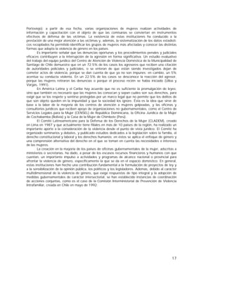 17
Portoviejo); a partir de esa fecha, varias organizaciones de mujeres realizan actividades de
información y capacitación con el objeto de que las comisarías se conviertan en instrumentos
efectivos de defensa de las víctimas. La existencia de estas instituciones ha conducido a la
prestación de una mejor atención a las víctimas y, además, la sistematización de los datos estadísti-
cos recopilados ha permitido identificar los grupos de mujeres más afectadas y conocer las distintas
formas que adopta la violencia de género en los países.
Es importante señalar que las denuncias oportunas y los procedimientos penales y judiciales
eficaces contribuyen a la interrupción de la agresión en forma significativa. Un estudio evaluativo
del trabajo del equipo jurídico del Centro de Atención de Violencia Doméstica de la Municipalidad de
Santiago de Chile demuestra que en un 72.5% de los casos los agresores que reciben una citación
de autoridades policiales y judiciales, o se enteran de que están siendo investigados dejan de
cometer actos de violencia, porque se dan cuenta de que ya no son impunes; en cambio, un 5%
acentúa su conducta violenta. En un 22.5% de los casos se desconoce la reacción del agresor,
porque las mujeres retiraron las denuncias o porque el proceso recién se había iniciado (Ulloa y
Vargas, 1991).
En América Latina y el Caribe hay acuerdo que no es suficiente la promulgación de leyes;
sino que también es necesario que las mujeres las conozcan y sepan cuáles son sus derechos, para
exigir que se los respete y sentirse protegidas por un marco legal que no permite que los delitos de
que son objeto queden en la impunidad y que la sociedad los ignore. Ésta es la idea que sirve de
base a la labor de la mayoría de los centros de atención a mujeres golpeadas, y las oficinas y
consultorios jurídicos que reciben apoyo de organizaciones no gubernamentales, como el Centro de
Servicios Legales para la Mujer (CENSEL) de República Dominicana, la Oficina Jurídica de la Mujer
de Cochabamba (Bolivia) y la Casa de la Mujer de Chimbote (Perú).
El Comité Latinoamericano para la Defensa de los Derechos de la Mujer (CLADEM), creado
en Lima en 1987 y que actualmente tiene filiales en más de 10 países de la región, ha realizado un
importante aporte a la consideración de la violencia desde el punto de vista jurídico. El Comité ha
organizado seminarios y debates, y publicado estudios dedicados a la legislación sobre la familia, el
derecho constitucional y laboral y los derechos humanos; en éstos se aplica el enfoque de género y
una comprensión alternativa del derecho en el que se toman en cuenta las necesidades e intereses
de las mujeres.
La creación en la mayoría de los países de oficinas gubernamentales de la mujer, adscritas a
ministerios o secretarías, ha dado, a pesar de los escasos recursos financieros y humanos con que
cuentan, un importante impulso a actividades y programas de alcance nacional o provincial para
afrontar la violencia de género, específicamente la que se da en el espacio doméstico. En general,
estas instituciones han hecho una contribución fundamental a la formulación de proyectos de ley y
a la sensibilización de la opinión pública, los políticos y los legisladores. Además, debido al carácter
multidimensional de la violencia de género, que exige respuestas de tipo integral y la adopción de
medidas gubernamentales de carácter intersectorial, se han establecido instancias de coordinación
de acciones conjuntas, como es el caso de la Comisión Interministerial de Prevención de Violencia
Intrafamiliar, creada en Chile en mayo de 1992.
 