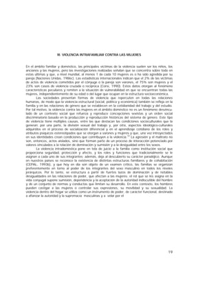 19
III. VIOLENCIA INTRAFAMILIAR CONTRA LAS MUJERES
En el ámbito familiar y doméstico, las principales víctimas de la violencia suelen ser los niños, los
ancianos y las mujeres, pero las investigaciones realizadas señalan que se concentra sobre todo en
estas últimas y que, a nivel mundial, al menos 1 de cada 10 mujeres es o ha sido agredida por su
pareja (Naciones Unidas, 1986c). Las estadísticas internacionales indican que el 2% de las víctimas
de actos de violencia cometidos por el cónyuge o la pareja son varones, el 75% son mujeres y el
23% son casos de violencia cruzada o recíproca (Corsi, 1990). Estos datos otorgan al fenómeno
características peculiares y remiten a la situación de vulnerabilidad en que se encuentran todas las
mujeres, independientemente de su edad o del lugar que ocupan en la estructura socioeconómica.
Las sociedades presentan formas de violencia que repercuten en todas las relaciones
humanas, de modo que la violencia estructural (social, política y económica) también se refleja en la
familia y en las relaciones de género que se establecen en la cotidianidad del trabajo y del estudio.
Por tal motivo, la violencia contra las mujeres en el ámbito doméstico no es un fenómeno desvincu-
lado de un contexto social que refuerza y reproduce concepciones sexistas y un orden social
discriminatorio basado en la producción y reproducción históricas del sistema de género. Este tipo
de violencia tiene múltiples causas, entre las que destacan las condiciones socioculturales que la
generan; por una parte, la división sexual del trabajo y, por otra, aspectos ideológico-culturales
adquiridos en el proceso de socialización diferencial y en el aprendizaje cotidiano de los roles y
atributos psíquicos estereotipados que se otorgan a varones y mujeres y que, una vez introyectados
en sus identidades crean condiciones que contribuyen a la violencia.10
La agresión y el maltrato no
son, entonces, actos aislados, sino que forman parte de un proceso de interacción potenciado por
valores vinculados a la relación de dominación y sumisión y a la desigualdad entre los sexos.
La violencia intradoméstica pone en tela de juicio a la familia como institución social que
proporciona seguridad, protección y afecto, y los roles y funciones que tradicionalmente se le
asignan a cada uno de sus integrantes; además, deja al descubierto su carácter paradójico. Aunque
en nuestros países se reconoce la existencia de distintas estructuras familiares y de cohabitación
(CEPAL, 1993b), y que hoy en día son objeto de un examen crítico, las familias se organizan
preferentemente en torno al poder de los integrantes del sexo masculino en todos los niveles
jerárquicos. Por lo tanto, se estructura a partir de fuertes lazos de dominación y de notables
desigualdades en las relaciones de poder, que afectan a las mujeres; el rol que se les asigna en la
vida conyugal supone sumisión, dependencia y la aceptación de la autoridad indiscutible del hombre
y de un conjunto de normas y conductas que limitan su desarrollo. En este contexto, los hombres
pueden castigar a las mujeres o controlar sus expresiones, su movilidad y su sexualidad. La
violencia dentro del hogar se utiliza como un instrumento de poder, de carácter funcional, destinado
a afianzar la autoridad y la supremacía masculinas y a velar por el
 