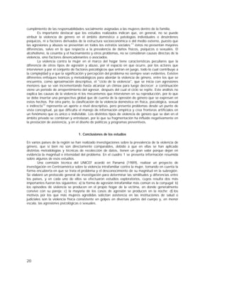 20
cumplimiento de las responsabilidades socialmente asignadas a las mujeres dentro de la familia.
Es importante destacar que los estudios realizados indican que, en general, no se puede
atribuir la violencia de género en el ámbito doméstico a patologías individuales o desórdenes
psíquicos, ni a factores derivados de la estructura socioeconómica o del medio externo, puesto que
las agresiones y abusos se presentan en todos los estratos sociales;11
éstos no presentan mayores
diferencias, salvo en lo que respecta a la prevalencia de daños físicos, psíquicos o sexuales. El
alcoholismo, la cesantía y el hacinamiento y otros problemas, no se consideran causas directas de la
violencia, sino factores desencadenantes o asociados.
La violencia contra la mujer en el marco del hogar tiene características peculiares que la
diferencia de otros tipos de agresión y abuso, por el espacio en que ocurre, por los actores que
intervienen y por el conjunto de factores psicológicos que entran en juego, todo lo cual contribuye a
la complejidad y a que la significación y percepción del problema no siempre sean evidentes. Existen
diferentes enfoques teóricos y metodológicos para abordar la violencia de género, entre los que se
encuentra, como aproximación descriptiva, el "ciclo de la violencia", que se inicia con agresiones
menores que se van incrementando hasta alcanzar un clímax para luego decrecer; a continuación
viene un período de arrepentimiento del agresor, después del cual el ciclo se repite. Este análisis no
explica las causas de la violencia ni los mecanismos que intervienen en su reproducción, por lo que
se debe insertar una perspectiva global que dé cuenta de la opresión de género que se expresan en
estos hechos. Por otra parte, la clasificación de la violencia doméstica en física, psicológica, sexual
e indirecta12
representa un aporte a nivel descriptivo, pero presenta problemas desde un punto de
vista conceptual, ya que dificulta el manejo de información empírica y crea fronteras artificiales en
un fenómeno que es único e indivisible. Los distintos tipos de violencia de género que se dan en el
ámbito privado se combinan y entrelazan, por lo que su fragmentación ha influido negativamente en
la prestación de asistencia, y en el diseño de políticas y programas preventivos.
1. Conclusiones de los estudios
En varios países de la región se han realizado investigaciones sobre la prevalencia de la violencia de
género, que si bien no son directamente comparables, debido a que en ellas se han aplicado
distintas metodologías y técnicas de recolección de datos, tienen un gran valor porque dejan en
evidencia la magnitud e intensidad del problema. En el cuadro 1 se presenta información resumida
sobre algunos de esos estudios.
Una comisión técnica del UNICEF acordó en Panamá (1989), realizar un proyecto de
investigación en Centroamérica sobre la violencia intrafamiliar contra la mujer, tomando en cuenta la
forma encubierta en que se trata el problema y el desconocimiento de su magnitud en la subregión.
Se elaboró un protocolo general de investigación para determinar las similitudes y diferencias entre
los países, y en cada uno de ellos se efectuaron estudios exploratorios, cuyos resulta dos más
importantes fueron los siguientes: a) la forma de agresión intrafamiliar más común es la conyugal; b)
los episodios de violencia se producen en el propio hogar de la víctima, en donde generalmente
convive con su pareja; c) la mayoría de los casos de agresión se producen en la noche; d) los
motivos por los que más mujeres agredidas solicitan asistencia en las instituciones de salud o
judiciales son la violencia física consistente en golpes en diversas partes del cuerpo y, en menor
escala, las agresiones psicológicas o sexuales.
 