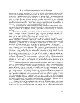 23
2. Principales consecuencias de la violencia doméstica
La violencia de género que ocurre en el entorno familiar, entendida como un acto que
supone la negación del ejercicio de los derechos de la mujer, tiene consecuencias sociales,
económicas y políticas para toda la sociedad, puesto que reproduce y perpetúa un sistema
de discriminación y subordinación de más de la mitad de la población, y constituye una
violación de los derechos humanos. Además, refleja la inexistencia de una estructura
sociopolítica caracterizada por una mayor simetría en las relaciones sociales que permita
sustantivizar las democracias, a la vez que constituye un elemento que por vía directa o
indirecta frena el desarrollo armónico de los países (Rico, 1992).
Los actos de agresión contra las mujeres tienen numerosas consecuencias negati-
vas. La Organización Mundial de la Salud considera que la violencia de género constituye
un grave problema de salud pública, debido a que se han podido identificar los siguientes
efectos:
Daños físicos: fracturas, quemaduras, cortaduras, hematomas, heridas, dolores de
cabeza, invalidez temporal o permanente, violación sexual, problemas ginecológicos,
embarazos no deseados, partos prematuros, abortos, enfermedades de transmisión sexual,
infección con VIH, y consumo abusivo de alcohol, drogas y tabaco.
Daños psicológicos: depresión, ansiedad, angustia, trastornos del apetito, estrés,
fobias, obsesiones, conductas compulsivas, abuso de sustancias tóxicas, insomnio,
hipersomnio, frigidez, baja autoestima, disfunciones sexuales, labilidad emocional, baja del
rendimiento y reducción de las capacidades cognoscitivas e intelectuales. A estos
problemas se suman dos que tienen consecuencias fatales: el suicidio y el homicidio.13
En vista de la vulnerabilidad psicológica de las víctimas —cuya reacción ante la
situación que las afecta es de culpabilidad, baja autoestima, vergüenza y miedo— distintos
organismos estatales y organizaciones no gubernamentales promueven "grupos de
autoayuda", con el objetivo básico de que las participantes se den apoyo afectivo mutuo y
puedan escapar del silencio y del aislamiento con que generalmente sufren las agresiones.
Una de las primeras experiencias en este tipo de intervención es la llevada a cabo por
"Lugar de Mujer", una organización con sede en Buenos Aires que trabaja con grupos de
autoayuda integrados por víctimas de maltrato. Estos grupos ofrecen a las interesadas un
espacio en el que pueden compartir sus experiencias y aprender a valorarse como
personas y, a la vez, adquirir más seguridad para poder romper el círculo destructivo de la
violencia.
La violencia de género tiene repercusiones particularmente graves para los niños que
viven en hogares donde ésta es un fenómeno habitual. Las mujeres maltratadas señalan
que sus hijos se muestran nerviosos, irascibles y temerosos, tienen un bajo rendimiento
escolar y que en muchos casos son víctimas de maltrato físico del padre o de ellas
mismas. En la actualidad se considera que los niños que son testigos de violencia también
son "niños golpeados", debido a que presentan la misma sintomatología psicológica que
los que sufren maltrato directo (Jaffe y otros, 1986). Además, hay que considerar que los
niños dependen emocional y afectivamente de sus padres, y que tienden a imitar los roles
y las conductas que observan, debido a lo cual en el futuro pueden tener dificultades para
establecer relaciones afectivas diferentes a las conocidas en su infancia; en su vida adulta
los varones tienden a ser violentos y las niñas a ser mujeres golpeadas y, además, unos y
otras pueden tener una mayor tolerancia a la violencia social y política.
En algunos países se han establecido albergues a los que pueden acudir las mujeres
maltratadas junto con sus hijos, de modo que si no cuentan con ayuda familiar o medios
económicos para buscar otro lugar donde vivir, puedan salir del lugar donde se producen
 