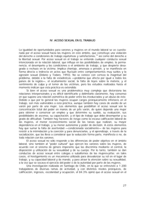 27
IV. ACOSO SEXUAL EN EL TRABAJO
La igualdad de oportunidades para varones y mujeres en el mundo laboral se ve cuestio-
nada por el acoso sexual hacia las mujeres en este ámbito, que constituye una violación
del derecho a condiciones de trabajo equitativas y satisfactorias,14
así como del derecho a
la libertad sexual. Por acoso sexual en el trabajo se entiende cualquier conducta sexual
intencionada en la relación laboral, que influya en las posibilidades de empleo, la perma-
nencia, el desempeño y las condiciones o el ambiente de trabajo, y que despierte desa-
grado o rechazo en la víctima. Implica chantaje, amenaza o presión, y se manifiesta en
forma directa o indirecta en actos que fluctúan entre comportamientos muy sutiles y la
agresión sexual (Délano y Todaro, 1993). No se conoce con certeza la magnitud del
problema, debido a la falta de estadísticas —problema que afecta por igual a todos los
países de la región—, el ocultamiento social, la falta de leyes sobre la materia, y el
sentimiento de culpa y el temor de las víctimas, pero los estudios realizados hasta el
momento indican que esta práctica es extendida.
Si bien el acoso sexual es una problemática muy compleja que distorsiona las
relaciones interpersonales y es difícil identificarlo y delimitarlo claramente, hay consenso
en que supone una relación asimétrica de poder entre los involucrados y un abuso de éste.
Debido a que por lo general las mujeres ocupan cargos jerárquicamente inferiores en el
trabajo, son más vulnerables a esta práctica, aunque también hay casos de asedio de un
varón por parte de una mujer. Los elementos que posibilitan el acoso sexual son la
concentración total del poder en manos de un jefe varón, de quien depende una mujer
para obtener o conservar un empleo y que determine su sueldo, su evaluación, sus
posibilidades de ascenso, su capacitación, y el tipo de trabajo que debe desempeñar y su
grado de dificultad. También hay factores de riesgo como la escasa calificación laboral de
las mujeres, el menor reconocimiento social de las tareas que realizan, su mayor
dependencia en el trabajo, y su menor autonomía y poder de decisión. A estos elementos
hay que sumar la falta de asertividad —condicionada socialmente— de las mujeres para
resistir a la intimidación y la coerción y para denunciarlas, y el aprendizaje, a través de la
socialización, que las lleva a considerar que la seducción forma parte, manifiesta o no, de
toda relación con los varones.
El acoso sexual no sólo responde a las diferencias de poder objetivo en el ámbito
laboral, sino también al "poder cultural" que ejercen los varones sobre las mujeres, de
acuerdo con el sistema de género imperante que las discrimina mediante el control, la
disposición y utilización de su sexualidad y de su cuerpo. Por lo tanto, también se dan
conductas de acoso sexual entre colegas o subalternos de las mujeres-jefas; en tales
casos, el hostigamiento es un mecanismo utilizado para desvalorizar su rol en el lugar de
trabajo, y su capacidad laboral y de mando, y para atraer la atención sobre su sexualidad,
a la vez que se socava el ejercicio del poder o de la autoridad por parte de las mujeres.
Una investigación realizada en Santiago de Chile, en la que se entrevistó a 1 200
trabajadoras de diversas ramas de actividad, y con distintos niveles jerárquicos, de
calificación, ingresos, escolaridad y ocupación, el 84.3% opinó que el acoso sexual en el
 