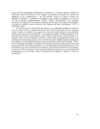 33
Unidas para los Refugiados (OACNUR) ha señalado que se deben adoptar medidas de
protección contra la violencia en los refugios y promueve la creación de comités de
vigilancia en los campamentos, a los que puedan acudir las mujeres víctimas de
agresiones. Asimismo, recomienda a los gobiernos que acogen a refugiados o en los que
se han producido desplazamientos internos realizar investigaciones que permitan
determinar la magnitud de la violencia de género que afectan a las mujeres desarraigadas
en todos los ámbitos (Comité Ejecutivo del Programa del Alto Comisionado, 1991, y
FOREFEM, 1992).
El turismo sexual, el tráfico ilícito de mujeres y su explotación mediante su prostitu-
ción son otras formas de violencia de género que merecen particular atención, especial-
mente cuando se combinan en la región con el aumento de la pobreza y el desempleo,
factores que agravan estos problemas. La necesidad de adoptar medidas legislativas y de
otro tipo para combatir estas prácticas, sobre todo las que afectan a niñas y jóvenes, se
reconoce tanto en la Declaración de México (1975) sobre la igualdad de la mujer y su
contribución al desarrollo y la paz como en el Plan de Acción Regional sobre la Integración
de la Mujer en el Desarrollo Económico y Social de América Latina (1977) (CEPAL, 1993).
En las Estrategias de Nairobi se señala la necesidad de velar por la aplicación del Convenio
para la represión de la trata de personas y de la explotación de la prostitución ajena. Por
considerarse que éstos constituyen una violación a los derechos humanos de las mujeres,
en marzo de 1994 se acordó, en una reunión celebrada en Caracas, la creación de la Red
Latinoamericana y del Caribe contra la Explotación de Mujeres y Niñas en Tráfico y
Prostitución.
 