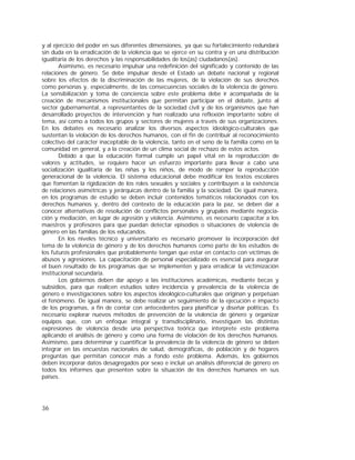 36
y al ejercicio del poder en sus diferentes dimensiones, ya que su fortalecimiento redundará
sin duda en la erradicación de la violencia que se ejerce en su contra y en una distribución
igualitaria de los derechos y las responsabilidades de los(as) ciudadanos(as).
Asimismo, es necesario impulsar una redefinición del significado y contenido de las
relaciones de género. Se debe impulsar desde el Estado un debate nacional y regional
sobre los efectos de la discriminación de las mujeres, de la violación de sus derechos
como personas y, especialmente, de las consecuencias sociales de la violencia de género.
La sensibilización y toma de conciencia sobre este problema debe ir acompañada de la
creación de mecanismos institucionales que permitan participar en el debate, junto al
sector gubernamental, a representantes de la sociedad civil y de los organismos que han
desarrollado proyectos de intervención y han realizado una reflexión importante sobre el
tema, así como a todos los grupos y sectores de mujeres a través de sus organizaciones.
En los debates es necesario analizar los diversos aspectos ideológico-culturales que
sustentan la violación de los derechos humanos, con el fin de contribuir al reconocimiento
colectivo del carácter inaceptable de la violencia, tanto en el seno de la familia como en la
comunidad en general, y a la creación de un clima social de rechazo de estos actos.
Debido a que la educación formal cumple un papel vital en la reproducción de
valores y actitudes, se requiere hacer un esfuerzo importante para llevar a cabo una
socialización igualitaria de las niñas y los niños, de modo de romper la reproducción
generacional de la violencia. El sistema educacional debe modificar los textos escolares
que fomentan la rigidización de los roles sexuales y sociales y contribuyen a la existencia
de relaciones asimétricas y jerárquicas dentro de la familia y la sociedad. De igual manera,
en los programas de estudio se deben incluir contenidos temáticos relacionados con los
derechos humanos y, dentro del contexto de la educación para la paz, se deben dar a
conocer alternativas de resolución de conflictos personales y grupales mediante negocia-
ción y mediación, en lugar de agresión y violencia. Asimismo, es necesario capacitar a los
maestros y profesores para que puedan detectar episodios o situaciones de violencia de
género en las familias de los educandos.
En los niveles técnico y universitario es necesario promover la incorporación del
tema de la violencia de género y de los derechos humanos como parte de los estudios de
los futuros profesionales que probablemente tengan que estar en contacto con víctimas de
abusos y agresiones. La capacitación de personal especializado es esencial para asegurar
el buen resultado de los programas que se implementen y para erradicar la victimización
institucional secundaria.
Los gobiernos deben dar apoyo a las instituciones académicas, mediante becas y
subsidios, para que realicen estudios sobre incidencia y prevalencia de la violencia de
género e investigaciones sobre los aspectos ideológico-culturales que originan y perpetúan
el fenómeno. De igual manera, se debe realizar un seguimiento de la ejecución e impacto
de los programas, a fin de contar con antecedentes para planificar y diseñar políticas. Es
necesario explorar nuevos métodos de prevención de la violencia de género y organizar
equipos que, con un enfoque integral y transdisciplinario, investiguen las distintas
expresiones de violencia desde una perspectiva teórica que interprete este problema
aplicando el análisis de género y como una forma de violación de los derechos humanos.
Asimismo, para determinar y cuantificar la prevalencia de la violencia de género se deben
integrar en las encuestas nacionales de salud, demográficas, de población y de hogares
preguntas que permitan conocer más a fondo este problema. Además, los gobiernos
deben incorporar datos desagregados por sexo e incluir un análisis diferencial de género en
todos los informes que presenten sobre la situación de los derechos humanos en sus
países.
 