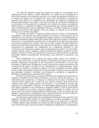 37
En vista del importante papel que juegan los medios de comunicación en la
reproducción de las normas y valores dominantes y su posible rol de sensibilización y
fomento de cambios en las relaciones humanas, es necesario que aborden el fenómeno de
la violencia de género con el propósito de actuar como mecanismos de denuncia y
educación que evidencien la magnitud y las modalidades del problema y divulguen los
derechos que protegen a las mujeres. Para que los medios de comunicación desempeñen
un rol positivo en la prevención y erradicación de la violencia de género, los gobiernos
deben promover la adopción de políticas comunicacionales que permitan denunciar los
actos de discriminación contra la población femenina y coordinar campañas de opinión
pública que presenten toda agresión contra las mujeres y violación de los derechos
humanos como un delito inaceptable.
En el ámbito normativo, es imperioso eliminar todas las formas de discriminación
consagradas en el derecho civil, penal y laboral de los países, al igual que las que se
manifiestan en las prácticas y los procedimientos jurídicos. Además, en las legislaciones se
deberán contemplar los delitos enmarcados dentro de la violencia de género y sancionarlos
de acuerdo a su especificidad, para poner fin a la impunidad de los agresores y garantizar
la protección judicial de las víctimas. Para que las leyes cumplan un papel efectivo de
defensa de los derechos de las mujeres y de control de la violencia, es imprescindible crear
mecanismos de seguimiento del cumplimiento de la legislación pertinente y crear
conciencia en las instituciones públicas sobre la problemática de género. Con este objeto,
se debe capacitar a jueces, abogados, policías y funcionarios públicos en general, ya sean
hombres o mujeres, a fin de que reconozcan el sexismo y la discriminación en su práctica
profesional, faciliten la presentación de denuncias y den protección y asistencia a las
víctimas.
Como complemento de lo anterior, las mujeres deben conocer sus derechos y
hacerlos valer, por lo que es necesario publicar y distribuirles información acerca de sus
derechos individuales consagrados en las convenciones internacionales y en las leyes
nacionales. De igual modo, los gobiernos, ya sea a través de sus propios mecanismos o de
la prestación de apoyo a la labor de las organizaciones no gubernamentales, deben
multiplicar las oficinas y consultorios jurídicos a los que la población femenina pueda
acudir a solicitar información y asistencia. Asimismo, deben respaldar y fomentar activida-
des educativas, formales e informales, que fortalezcan la autoestima, la capacidad de
liderazgo y la independencia económica de las mujeres.
El sistema de salud otorga un espacio particularmente apropiado para determinar la
magnitud y prevalencia de la violencia de género, por lo que, además de capacitar a sus
funcionarios para la detección, el manejo y la derivación de los casos de violencia, es
necesario tomar medidas con el objeto de que todas las mujeres, tanto de las áreas
urbanas como rurales, tengan acceso a los servicios y a una calidad de atención que
responda a sus necesidades. Asimismo, es recomendable organizar grupos de autoayuda
para mujeres agredidas en los consultorios y hospitales públicos. A fin de poder prestar
atención inmediata a las víctimas, hay que establecer y consolidar los enlaces entre el
sector salud y los servicios institucionales de medicina legal, ya que es evidente que, por
ejemplo, la capacitación y sensibilización de los médicos forenses es un factor fundamen-
tal que facilita la presentación de denuncias por parte de las mujeres.
Las instituciones gubernamentales encargadas del mejoramiento de la situación de la
población femenina deben trabajar en forma conjunta y coordinar actividades con otras
entidades, incluidos los ministerios, los gobiernos locales y los organismos no guberna-
mentales; además, deben contribuir a la creación de redes sociales de ayuda a las víctimas
de la violencia de género, puesto que toda la sociedad es responsable de su erradicación y
 