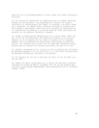 41
familia y en la sociedad penetra y cruza todas las clases sociales y
culturas.
12. La "violencia indirecta" es aquella en que el agresor destruye
objetos de uso personal o de propiedad de la mujer, se niega a
contribuir al sostenimiento del hogar, le prohíbe a la mujer traba-
jar o estudiar, le impide tener contactos sociales y controla sus
actividades y amistades, todo esto en un contexto de limitación de
la libertad de las mujeres y su posibilidad de tomar decisiones de
acuerdo con sus propios criterios y deseos.
13. Según la Organización Panamericana de la Salud (OPS, 1993) del
45% al 60% de los homicidios de mujeres se cometen en el entorno
familiar y en la mayoría de los casos el asesino es el cónyuge;
además, éste va precedido de historiales continuados de maltrato
físico. Los intentos de suicidio son 12 veces más frecuentes entre
mujeres que son objeto de violencia que entre las que no lo son.
14. Derecho consagrado en el artículo 23 de la Declaración Universal
de Derechos Humanos y en los artículos 6 y 7 del Pacto Internacional
de Derechos Económicos, Sociales y Culturales.
15. El Convenio Nº 100 de la OIT data de 1951, el 111 de 1958 y el
156 de 1981.
16. Según los datos recopilados en un centro de atención a mujeres
violadas de Ciudad de México alrededor del 15% de las mujeres que
solicitan ayuda quedan embarazadas como consecuencia de la violación
(COVAC, 1990).
 