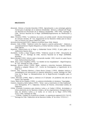 41
BIBLIOGRAFÍA
Ahumada, Ximena y Graciela Arancibia (1993), Aproximación a una estrategia guberna-
mental para el abordaje de la violencia intrafamiliar. Síntesis y reflexión del Progra-
ma Nacional de Prevención de la Violencia Intrafamiliar, 1991-1993, Santiago de
Chile, Servicio Nacional de la Mujer (SERNAM)/Departamento de Planificación y
Estudios.
Alder, Christine (1992), "La violencia, los sexos y el cambio social", Revista Internacional
de Ciencias Sociales, Nº 132, Organización de las Naciones Unidas para la Educa-
ción, la Ciencia y la Cultura (UNESCO), junio.
Amnistía Internacional (1991), Mujeres en primera línea, EDAI, Madrid.
Amorós, Celia (1990), "Violencia contra las mujeres y pactos patriarcales", Violencia y
sociedad patriarcal, Virginia Maquieira y Cristina Sánchez (comps.), Madrid, Editorial
Pablo Iglesias.
Argentina, Subsecretaría de la Mujer y Solidaridad Social (1993). El peor golpe es la
indiferencia, Buenos Aires.
Avendaño, Cecilia y Jorge Vergara (1992), "Violencia sexual en Chile", Documento de
trabajo, Nº 21, Santiago de Chile, Servicio Nacional de la Mujer (SERNAM),
diciembre.
Banco Mundial (1993), Informe sobre el desarrollo mundial, 1993. Invertir en salud, Nueva
York, Oxford University Press.
Bank, Amy y Ana Criquillion (1993), "La rebelión de las maquiladoras", Mujer/Fempress,
Nº 144, Santiago de Chile, octubre.
Bedregal, Ximena (comp.) (1993), Mujer, violencia y derechos humanos (Reflexiones,
desafíos y utopías), México, D.F., Centro de Investigación y Capacitación de la
Mujer A.C.
Cáceres, Ana, Valentina Martínez y Diana Rivera (comps.) (1993), Modelos teóricos y
metodológicos de intervención en violencia doméstica y sexual, Santiago de Chile,
Casa de la Mujer La Morada/Instituto de la Mujer/Servicio Evangélico para el
Desarrollo.
Cañas, Mercedes (1990), Mujer y violencia en El Salvador. Un problema más allá de la
Guerra, San Salvador.
Carías, María de los Ángeles (1990), La violencia intrafamiliar en Honduras, Tegucigalpa.
Cavieres, Eduardo y René Salinas (1991), "Amor, sexo y matrimonio en Chile tradicional",
serie Monografías, Nº 5, Valparaíso, Instituto de Historia, Universidad Católica de
Valparaíso.
CEPAL (Comisión Económica para América Latina y el Caribe) (1993a), Actividades y
temas prioritarios de las Naciones Unidas y de las organizaciones intergubernamen-
tales de América Latina y el Caribe en el tema de la Mujer (1975-1995)
(LC/G.1790), Santiago de Chile.
(1993b), Cambios en el perfil de la familia. La experiencia regional (LC/G.1761-P),
Santiago de Chile. Publicación de las Naciones Unidas, Nº de venta: S.93.II.G.7.
 