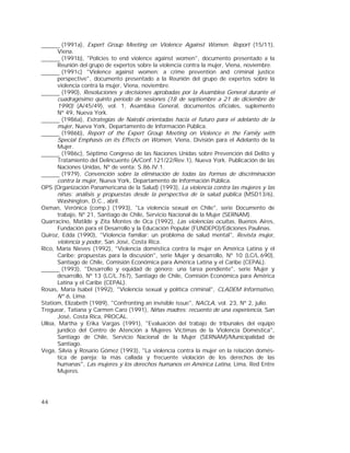 44
(1991a), Expert Group Meeting on Violence Against Women. Report (15/11),
Viena.
(1991b), "Policies to end violence against women", documento presentado a la
Reunión del grupo de expertos sobre la violencia contra la mujer, Viena, noviembre.
(1991c) "Violence against women: a crime prevention and criminal justice
perspective", documento presentado a la Reunión del grupo de expertos sobre la
violencia contra la mujer, Viena, noviembre.
(1990), Resoluciones y decisiones aprobadas por la Asamblea General durante el
cuadragésimo quinto período de sesiones (18 de septiembre a 21 de diciembre de
1990) (A/45/49), vol. 1, Asamblea General, documentos oficiales, suplemento
Nº 49, Nueva York.
(1986a), Estrategias de Nairobi orientadas hacia el futuro para el adelanto de la
mujer, Nueva York, Departamento de Información Pública.
(1986b), Report of the Expert Group Meeting on Violence in the Family with
Special Emphasis on its Effects on Women, Viena, División para el Adelanto de la
Mujer.
(1986c), Séptimo Congreso de las Naciones Unidas sobre Prevención del Delito y
Tratamiento del Delincuente (A/Conf.121/22/Rev.1), Nueva York. Publicación de las
Naciones Unidas, Nº de venta: S.86.IV.1.
(1979), Convención sobre la eliminación de todas las formas de discriminación
contra la mujer, Nueva York, Departamento de Información Pública.
OPS (Organización Panamericana de la Salud) (1993), La violencia contra las mujeres y las
niñas: análisis y propuestas desde la perspectiva de la salud pública (MSD13/6),
Washington, D.C., abril.
Oxman, Verónica (comp.) (1993), "La violencia sexual en Chile", serie Documento de
trabajo, Nº 21, Santiago de Chile, Servicio Nacional de la Mujer (SERNAM).
Quarracino, Matilde y Zita Montes de Oca (1992), Las violencias ocultas, Buenos Aires,
Fundación para el Desarrollo y la Educación Popular (FUNDEPO)/Ediciones Paulinas.
Quiroz, Edda (1990), "Violencia familiar: un problema de salud mental", Revista mujer,
violencia y poder, San José, Costa Rica.
Rico, María Nieves (1992), "Violencia doméstica contra la mujer en América Latina y el
Caribe: propuestas para la discusión", serie Mujer y desarrollo, Nº 10 (LC/L.690),
Santiago de Chile, Comisión Económica para América Latina y el Caribe (CEPAL).
(1993), "Desarrollo y equidad de género: una tarea pendiente", serie Mujer y
desarrollo, Nº 13 (LC/L.767), Santiago de Chile, Comisión Económica para América
Latina y el Caribe (CEPAL).
Rosas, María Isabel (1992), "Violencia sexual y política criminal", CLADEM Informativo,
Nº 6, Lima.
Statiom, Elizabeth (1989), "Confronting an invisible issue", NACLA, vol. 23, Nº 2, julio.
Treguear, Tatiana y Carmen Caro (1991), Niñas madres: recuento de una experiencia, San
José, Costa Rica, PROCAL.
Ulloa, Martha y Erika Vargas (1991), "Evaluación del trabajo de tribunales del equipo
jurídico del Centro de Atención a Mujeres Víctimas de la Violencia Doméstica",
Santiago de Chile, Servicio Nacional de la Mujer (SERNAM)/Municipalidad de
Santiago.
Vega, Silvia y Rosario Gómez (1993), "La violencia contra la mujer en la relación domés-
tica de pareja: la más callada y frecuente violación de los derechos de las
humanas", Las mujeres y los derechos humanos en América Latina, Lima, Red Entre
Mujeres.
 