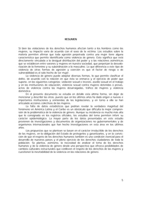 5
RESUMEN
Si bien las violaciones de los derechos humanos afectan tanto a los hombres como las
mujeres, su impacto varía de acuerdo con el sexo de la víctima. Los estudios sobre la
materia permiten afirmar que toda agresión perpetrada contra una mujer tiene alguna
característica que permite identificarla como violencia de género. Esto significa que está
directamente vinculada a la desigual distribución del poder y a las relaciones asimétricas
que se establecen entre varones y mujeres en nuestra sociedad, que perpetúan la desvalo-
rización de lo femenino y su subordinación a lo masculino. Lo que diferencia a este tipo de
violencia de otras formas de agresión y coerción es que el factor de riesgo o de
vulnerabilidad es el solo hecho de ser mujer.
La violencia de género puede adoptar diversas formas, lo que permite clasificar el
delito, de acuerdo con la relación en que ésta se enmarca y el ejercicio de poder que
supone, en las siguientes categorías: violación sexual e incesto, asedio sexual en el trabajo
y en las instituciones de educación, violencia sexual contra mujeres detenidas o presas,
actos de violencia contra las mujeres desarraigadas, tráfico de mujeres y violencia
doméstica.
En el presente documento se estudia en detalle esta última forma, sin dejar de
mencionar y describir las otras, puesto que en los últimos años ha dado origen a nuevas e
importantes instituciones y enmiendas de las legislaciones, y en torno a ella se han
articulado acciones colectivas de las mujeres.
La falta de datos estadísticos que podrían revelar la verdadera magnitud del
fenómeno en América Latina y el Caribe es un obstáculo que dificulta la mejor compren-
sión de la problemática de la violencia de género. Aunque su incidencia es mucho más alta
que lo consignado en los registros oficiales, los estudios del tema permiten inferir su
carácter epidemiológico. La mayor parte de los datos presentados en este estudio
provienen de investigaciones y documentos de organizaciones no gubernamentales y de
organismos internacionales que han hecho investigaciones en esta área en los últimos
años.
Las propuestas que se plantean se basan en el carácter irreductible de los derechos
de las mujeres, en la obligación del Estado de protegerlos y garantizarlos, y en la convic-
ción de que el respeto de los derechos humanos también es una condición esencial para el
desarrollo de nuestros países y el pleno ejercicio de los derechos ciudadanos de toda la
población. Se plantea, asimismo, la necesidad de analizar el tema de los derechos
humanos y de la violencia de género desde una perspectiva que ofrezca posibilidades de
cambios culturales estructurales que conlleven el respeto de los derechos de las mujeres y
cuestionen la inevitabilidad de la violencia en las relaciones de género.
 