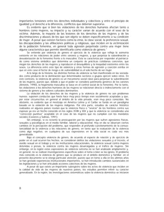 8
importantes tensiones entre los derechos individuales y colectivos y entre el principio de
igualdad y el derecho a la diferencia, conflictos que deberían superarse.
Es evidente que si bien las violaciones de los derechos humanos afectan tanto a
hombres como mujeres, su impacto y su carácter varían de acuerdo con el sexo de la
víctima. Además, la mayoría de las lesiones de los derechos de las mujeres y de las
discriminaciones y abusos de los que son objeto se deben específicamente a su condición
de mujer. A pesar que existen factores como la etnia, la clase social, la preferencia sexual,
las discapacidades y las afiliaciones políticas y religiosas, que inciden en la victimización
de la población femenina, en general toda agresión perpetrada contra una mujer tiene
alguna característica que permite identificarla como violencia de género.1
Se entiende por violencia de género el ejercicio de la violencia que refleja la asimetría
existente en las relaciones de poder entre varones y mujeres, y que perpetúa la subordinación y
desvalorización de lo femenino frente a lo masculino. Ésta se caracteriza por responder al patriarca-
do como sistema simbólico que determina un conjunto de prácticas cotidianas concretas, que
niegan los derechos de las mujeres y reproducen el desequilibrio y la inequidad existentes entre los
sexos. La diferencia entre este tipo de violencia y otras formas de agresión y coerción estriba en
que en este caso el factor de riesgo o de vulnerabilidad es el solo hecho de ser mujer.
A lo largo de la historia, las distintas formas de violencia se han manifestado en las socieda-
des como producto de la dominación que determinados sectores o grupos ejercen sobre otros. En
este contexto, la violencia de género es un mecanismo social clave para perpetuar la subordinación
de las mujeres, puesto que, debido a que el poder se considera patrimonio genérico de los varones
(Amorós, 1990), la hegemonía masculina se basa en el control social de lo femenino. Por lo tanto,
las violaciones a los derechos humanos de las mujeres se relacionan directa o indirectamente con el
sistema de género y los valores culturales dominantes.
La violación de los derechos de las mujeres y la violencia de género no son problemas
nuevos; suponen conductas que hasta hace muy poco tiempo eran socialmente aceptadas y que,
por estar circunscritas en general al ámbito de la vida privada, eran muy poco conocidas. No
obstante, es evidente que el mestizaje en América Latina y el Caribe se funda en un paradigma
basado en la violación de las mujeres indígenas. Por otra parte, estudios de carácter histórico
realizados en algunos países revelan que la violencia física o "sevicia" de los hombres contra sus
esposas ya era un hecho conocido en los siglos XVIII y XIX y que la violencia se consideraba una
"corrección punitiva" aceptable en el caso de las mujeres que no cumplían con los mandatos
sociales (Cavieres y Salinas, 1991).
Sin embargo, sí es reciente la preocupación por las mujeres que sufren agresiones físicas,
sexuales y psicológicas en el medio familiar, laboral y educacional. Hoy en día se observan ciertos
cambios en la percepción del problema, que responden al profundo cuestionamiento de la consus-
tancialidad de la violencia a las relaciones de género, en tanto que la evaluación de la violencia
como algo negativo, en cualquiera de sus expresiones en la vida social es cada vez más
generalizada.
Bajo el concepto violencia de género, de acuerdo al espacio de relación y de ejercicio de
poder en el cual ocurren los hechos, se consideran delitos las violaciones sexuales y el incesto, el
asedio sexual en el trabajo y en las instituciones educacionales, la violencia sexual contra mujeres
detenidas o presas, la violencia contra las mujeres desarraigadas y el tráfico de mujeres. Sin
embargo, en la región estas expresiones de violencia extrema no se han analizado ampliamente y,
en general, no se realizan investigaciones específicas sobre el tema o bien se las ignora. El problema
más conocido es la violencia de género que se produce en el ámbito doméstico y familiar; en el
presente documento se le otorga particular atención, puesto que en torno a ella en los últimos años
se han gestado experiencias institucionales importantes, se han introducido cambios sustanciales en
las legislaciones y se han articulado acciones colectivas de las mujeres.
A pesar de que existe un importante subregistro sobre los actos de violencia que inciden en
la calidad de vida de las mujeres de nuestros países, los estudios permiten inferir su carácter
generalizado. En la región, las investigaciones sistemáticas sobre la violencia doméstica se iniciaron
 