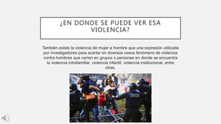 ¿EN DONDE SE PUEDE VER ESA
VIOLENCIA?
También existe la violencia de mujer a hombre que una expresión utilizada
por investigadores para acertar en diversos casos fenómeno de violencia
contra hombres que varían en grupos o personas en donde se encuentra
la violencia intrafamiliar, violencia infantil, violencia institucional, entre
otras.
 