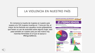 LA VIOLENCIA EN NUESTRO PAÍS
En números la muerte de mujeres en nuestro país
supera a la 100 mujeres muertas en 1 hora por día, el
mayor de los factores son aquellos novios golpeadores
que hacen un uso de autoridad sobre alguna mujer, esto
pasa también en nuestro país por ese motivo hay
marchas feministas en el que se apoya a
#NingunaMenos.
 