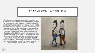 ACABAR CON LA REBELDÍA
En algunos casos algunas mujeres quedan tan
traumadas que sienten pánico alrededor, miedo
al sentir el ruido de la puerta, muchas mujeres
reciben el “acoso callejero” y les da miedo hasta
ir al almacén por algo de comida. Hay que dar un
paro en esto, ya que las mujeres son aquellas
que nos traen a la vida, las más fuertes en todo.
Porque un hombre tiene un mayor nivel de
fuerza y autoridad no puede ejercer violencia
contra una mujer, y viceversa. Tenemos que abrir
los ojos, ver algún caso y actuar, no debemos
quedarnos callados y dejar que pase delante
nuestro. Todos y todas juntos podemos terminar
con la violencia de genero, te puede pasar a ti y
a cualquiera, juntos todo se puede.
 