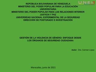 REPÚBLICA BOLIVARIANA DE VENEZUELA
MINISTERIO DEL PODER POPULAR PARA LA EDUCACIÓN
UNIVERSITARIA
MINISTERIO DEL PODER POPULAR PARA LAS RELACIONES INTERIOR
JUSTICIA Y PAZ
UNIVERSIDAD NACIONAL EXPERIMENTAL DE LA SEGURIDAD
DIRECCIÓN DE POSTGRADO E INVESTIGACIÓN
GESTIÓN DE LA VIOLENCIA DE GÉNERO: ENFOQUE DESDE
LOS ÓRGANOS DE SEGURIDAD CIUDADANA
Autor: Dra. Carmen López
Maracaibo, junio de 2021
 