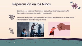 Repercusión en los Niños
-Los niños que crecen en familias en las que hay violencia pueden sufrir
diversos trastornos conductuales y emocionales
-La violencia de pareja también se ha asociado a mayores tasas de mortalidad
y morbilidad en los lactantes y los niños
 