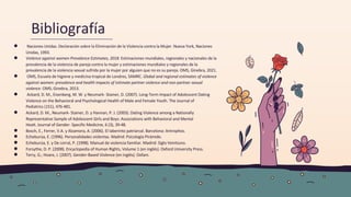 Bibliografía
● Naciones Unidas. Declaración sobre la Eliminación de la Violencia contra la Mujer. Nueva York, Naciones
Unidas, 1993.
● Violence against women Prevalence Estimates, 2018. Estimaciones mundiales, regionales y nacionales de la
prevalencia de la violencia de pareja contra la mujer y estimaciones mundiales y regionales de la
prevalencia de la violencia sexual sufrida por la mujer por alguien que no es su pareja. OMS, Ginebra, 2021.
● OMS, Escuela de higiene y medicina tropical de Londres, SAMRC. Global and regional estimates of violence
against women: prevalence and health impacts of intimate partner violence and non-partner sexual
violence. OMS, Ginebra, 2013.
● Ackard, D. M., Eisenberg, M. W. y Neumark- Stainer, D. (2007). Long-Term Impact of Adolescent Dating
Violence on the Behavioral and Psychological Health of Male and Female Youth. The Journal of
Pediatrics (151), 476-481.
● Ackard, D. M., Neumark- Stainer, D. y Hannan, P. J. (2003). Dating Violence among a Nationally
Representative Sample of Adolescent Girls and Boys: Associations with Behavioral and Mental
Healt. Journal of Gender- Specific Medicine, 6 (3), 39-48.
● Bosch, E., Ferrer, V.A. y Alzamora, A. (2006). El laberinto patriarcal. Barcelona: Antrophos.
● Echeburúa, E. (1996). Personalidades violentas. Madrid: Psicología Pirámide.
● Echeburúa, E. y De corral, P. (1998). Manual de violencia familiar. Madrid: Siglo Veintiuno.
● Forsythe, D. P. (2008). Encyclopedia of Human Rights, Volume 1 (en inglés). Oxford University Press.
● Terry, G.; Hoare, J. (2007). Gender-Based Violence (en inglés). Oxfam.
 