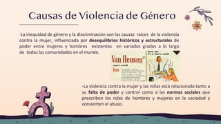 Causas de Violencia de Género
-La inequidad de género y la discriminación son las causas raíces de la violencia
contra la mujer, influenciada por desequilibrios históricos y estructurales de
poder entre mujeres y hombres existentes en variados grados a lo largo
de todas las comunidades en el mundo.
-La violencia contra la mujer y las niñas está relacionada tanto a
su falta de poder y control como a las normas sociales que
prescriben los roles de hombres y mujeres en la sociedad y
consienten el abuso.
 