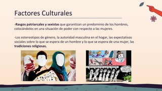 Factores Culturales
-Rasgos patriarcales y sexistas que garantizan un predominio de los hombres,
colocándolos en una situación de poder con respecto a las mujeres.
-Los estereotipos de género, la autoridad masculina en el hogar, las expectativas
sociales sobre lo que se espera de un hombre y lo que se espera de una mujer, las
tradiciones religiosas.
 