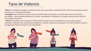 Tipos de Violencia
-Física: Se manifiesta en golpes o cualquier acción que cause daño o sufrimiento físico. Este tipo de violencia puede
terminar en un intento de femicidio.
-Psicológica: Del total de las mujeres que han sufrido violencia de género, la mitad indica que vivió violencia
psicológica. Esta se puede manifestar en insultos, manipulación, humillación y cualquier acto que tiene como fin
causar daño emocional.
-Sexual: En Ecuador 1 de 4 mujeres ha vivido violencia sexual, esta se manifiesta en acoso o abuso sexual,
manoseos, realización de materiales pornográficos, violación y todo acto sexual que no ha sido voluntario o que se
consigue por medio de la fuerza o la manipulación.
 