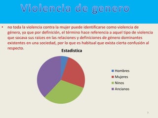 • no toda la violencia contra la mujer puede identificarse como violencia de
  género, ya que por definición, el término hace referencia a aquel tipo de violencia
  que socava sus raíces en las relaciones y definiciones de género dominantes
  existentes en una sociedad, por lo que es habitual que exista cierta confusión al
  respecto.
                                 Estadistica



                                                               Hombres
                                                               Mujeres
                                                               Ninos
                                                               Ancianos




                                                                                 3
 