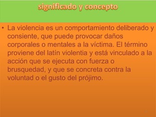 • La violencia es un comportamiento deliberado y
  consiente, que puede provocar daños
  corporales o mentales a la víctima. El término
  proviene del latín violentia y está vinculado a la
  acción que se ejecuta con fuerza o
  brusquedad, y que se concreta contra la
  voluntad o el gusto del prójimo.



                                                 4
 