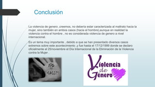 Conclusión
La violencia de genero ,creemos, no debería estar caracterizada al maltrato hacia la
mujer, sino también en ambos casos (hacia el hombre),aunque en realidad la
violencia contra el hombre , no es considerada violencia de genero a nivel
internacional.
Es un tema muy importante , debido a que se han presentado diversos casos
extremos sobre este acontecimiento ,y fue hasta el 17/12/1999 donde se declaro
oficialmente el 25/noviembre el Día Internacional de la Eliminación de la Violencia
contra la Mujer .
 