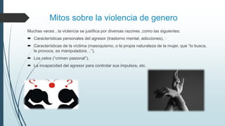 Mitos sobre la violencia de genero
Muchas veces , la violencia se justifica por diversas razones ,como las siguientes:
 Características personales del agresor (trastorno mental, adicciones), ·
 Características de la víctima (masoquismo, o la propia naturaleza de la mujer, que “lo busca,
le provoca, es manipuladora…”),
 Los celos (“crimen pasional”),
 La incapacidad del agresor para controlar sus impulsos, etc.
 