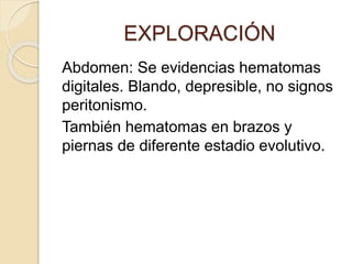 EXPLORACIÓN
Abdomen: Se evidencias hematomas
digitales. Blando, depresible, no signos
peritonismo.
También hematomas en brazos y
piernas de diferente estadio evolutivo.
 