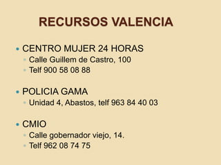 RECURSOS VALENCIA
 CENTRO MUJER 24 HORAS
◦ Calle Guillem de Castro, 100
◦ Telf 900 58 08 88
 POLICIA GAMA
◦ Unidad 4, Abastos, telf 963 84 40 03
 CMIO
◦ Calle gobernador viejo, 14.
◦ Telf 962 08 74 75
 