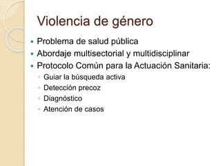 Violencia de género
 Problema de salud pública
 Abordaje multisectorial y multidisciplinar
 Protocolo Común para la Actuación Sanitaria:
◦ Guiar la búsqueda activa
◦ Detección precoz
◦ Diagnóstico
◦ Atención de casos
 