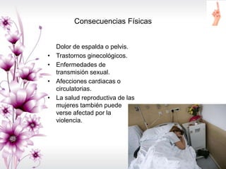 Consecuencias Físicas
Dolor de espalda o pelvis.
• Trastornos ginecológicos.
• Enfermedades de
transmisión sexual.
• Afecciones cardiacas o
circulatorias.
• La salud reproductiva de las
mujeres también puede
verse afectad por la
violencia.
 