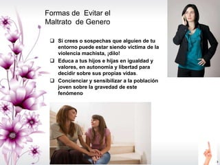 Formas de Evitar el
Maltrato de Genero
 Si crees o sospechas que alguien de tu
entorno puede estar siendo víctima de la
violencia machista, ¡dilo!
 Educa a tus hijos e hijas en igualdad y
valores, en autonomía y libertad para
decidir sobre sus propias vidas.
 Concienciar y sensibilizar a la población
joven sobre la gravedad de este
fenómeno
 