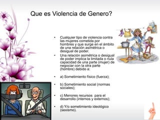 Que es Violencia de Genero?
• Cualquier tipo de violencia contra
las mujeres cometida por
hombres y que surge en el ámbito
de una relación asimétrica o
desigual de poder.
• Una relación asimétrica o desigual
de poder implica la limitada o nula
capacidad de una parte (mujer) de
negociar con la otra parte
(hombre) debido a:
• a) Sometimiento físico (fuerza);
• b) Sometimiento social (normas
sociales);
• c) Menores recursos para el
desarrollo (internos y externos);
• d) Y/o sometimiento ideológico
(sexismo).
 