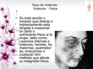 Tipos de Violencia :
Violencia Fisica
• Es toda acción u
omisión que directa o
indirectamente está
dirigida a ocasionar
un daño o
sufrimiento físico a la
mujer, tales como:
Lesiones internas o
externas, heridas, he
matomas, quemadur
as, empujones o
cualquier otro
maltrato que afecte
su integridad física.
 