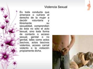 Violencia Sexual
Es toda conducta que
amenace o vulnere el
derecho de la mujer a
decidir voluntaria y
libremente su
sexualidad, comprendien
do ésta no sólo el acto
sexual, sino toda forma
de contacto o acceso
sexual, genital o no
genital, tales como actos
lascivos, actos lascivos
violentos, acceso carnal
violento o la violación
propiamente dicha.
 