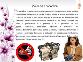 Violencia Económica
Se considera violencia patrimonial y económica toda conducta activa u omisiva
que directa o indirectamente, en los ámbitos público y privado, esté dirigida a
ocasionar un daño a los bienes muebles o inmuebles en menoscabo del
patrimonio de las mujeres víctimas de violencia o a los bienes comunes, así
como la perturbación a la posesión o a la propiedad de sus
bienes, sustracción, destrucción, retención o distracción de
objetos, documentos personales, bienes y valores, derechos patrimoniales o
recursos económicos destinados a satisfacer sus necesidades; limitaciones
económicas encaminadas a controlar sus ingresos; o la privación de los medios
económicos indispensables para vivir.
 