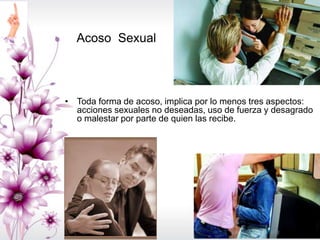 • Toda forma de acoso, implica por lo menos tres aspectos:
acciones sexuales no deseadas, uso de fuerza y desagrado
o malestar por parte de quien las recibe.
Acoso Sexual
 