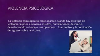 VIOLENCIA PSICOLÓGICA
La violencia psicológica siempre aparece cuando hay otro tipo de
violencia. Supone amenazas, insultos, humillaciones, desprecio,
desvalorizando su trabajo, sus opiniones… Es el control y la dominación
del agresor sobre la víctima.
 