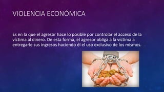 VIOLENCIA ECONÓMICA
Es en la que el agresor hace lo posible por controlar el acceso de la
víctima al dinero. De esta forma, el agresor obliga a la víctima a
entregarle sus ingresos haciendo él el uso exclusivo de los mismos.
 