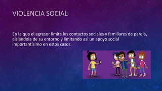 VIOLENCIA SOCIAL
En la que el agresor limita los contactos sociales y familiares de pareja,
aislándola de su entorno y limitando así un apoyo social
importantísimo en estos casos.
 
