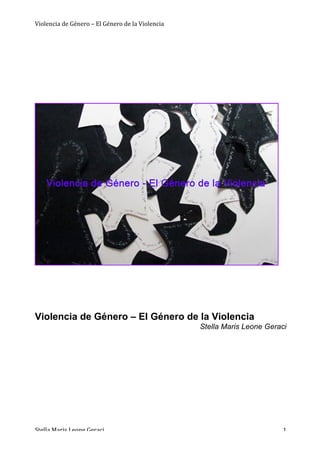 Violencia	
  de	
  Género	
  –	
  El	
  Género	
  de	
  la	
  Violencia
	
   	
   	
  
	
  
Stella	
  Maris	
  Leone	
  Geraci	
   	
   	
   1	
  
	
  
	
  
	
  
	
  
	
  
	
  
	
  
	
  
	
  
	
  
	
  
	
  
	
  
	
  
	
  
Violencia de Género – El Género de la Violencia
Stella Maris Leone Geraci
 