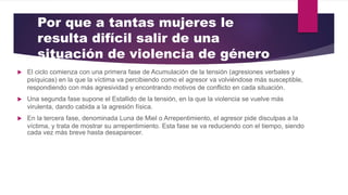 Por que a tantas mujeres le
resulta difícil salir de una
situación de violencia de género
 El ciclo comienza con una primera fase de Acumulación de la tensión (agresiones verbales y
psíquicas) en la que la víctima va percibiendo como el agresor va volviéndose más susceptible,
respondiendo con más agresividad y encontrando motivos de conflicto en cada situación.
 Una segunda fase supone el Estallido de la tensión, en la que la violencia se vuelve más
virulenta, dando cabida a la agresión física.
 En la tercera fase, denominada Luna de Miel o Arrepentimiento, el agresor pide disculpas a la
víctima, y trata de mostrar su arrepentimiento. Esta fase se va reduciendo con el tiempo, siendo
cada vez más breve hasta desaparecer.
 