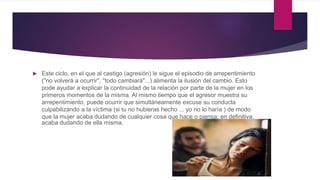  Este ciclo, en el que al castigo (agresión) le sigue el episodio de arrepentimiento
("no volverá a ocurrir", "todo cambiará"...) alimenta la ilusión del cambio. Esto
pode ayudar a explicar la continuidad de la relación por parte de la mujer en los
primeros momentos de la misma. Al mismo tiempo que el agresor muestra su
arrepentimiento, puede ocurrir que simultáneamente excuse su conducta
culpabilizando a la víctima (si tu no hubieras hecho ... yo no lo haría ) de modo
que la mujer acaba dudando de cualquier cosa que hace o piensa; en definitiva,
acaba dudando de ella misma.
 