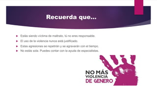 Recuerda que…
 Estás siendo víctima de maltrato, tú no eres responsable.
 El uso de la violencia nunca está justificado.
 Estas agresiones se repetirán y se agravarán con el tiempo.
 No estás sola. Puedes contar con la ayuda de especialistas.
 