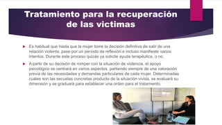 Tratamiento para la recuperación
de las victimas
 Es habitual que hasta que la mujer tome la decisión definitiva de salir de una
relación violenta, pase por un período de reflexión e incluso manifieste varios
intentos. Durante este proceso quizás ya solicite ayuda terapéutica, o no.
 A partir de su decisión de romper con la situación de violencia, el apoyo
psicológico se centrará en varios aspectos, partiendo siempre de una valoración
previa de las necesidades y demandas particulares de cada mujer. Determinadas
cuáles son las secuelas concretas producto de la situación vivida, se evaluará su
dimensión y se graduará para establecer una orden para el tratamiento.
 