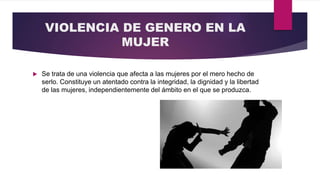 VIOLENCIA DE GENERO EN LA
MUJER
 Se trata de una violencia que afecta a las mujeres por el mero hecho de
serlo. Constituye un atentado contra la integridad, la dignidad y la libertad
de las mujeres, independientemente del ámbito en el que se produzca.
 